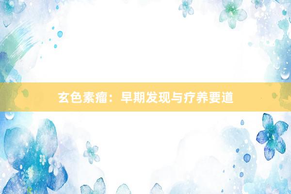 玄色素瘤：早期发现与疗养要道